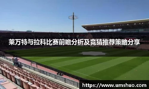 莱万特与拉科比赛前瞻分析及竞猜推荐策略分享