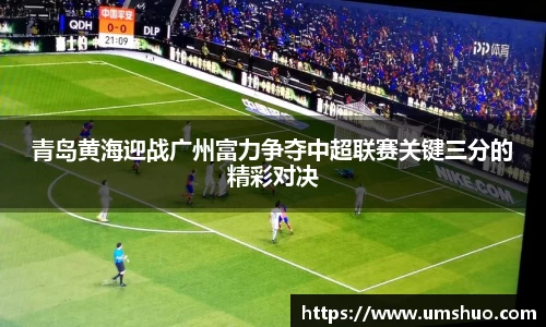 青岛黄海迎战广州富力争夺中超联赛关键三分的精彩对决